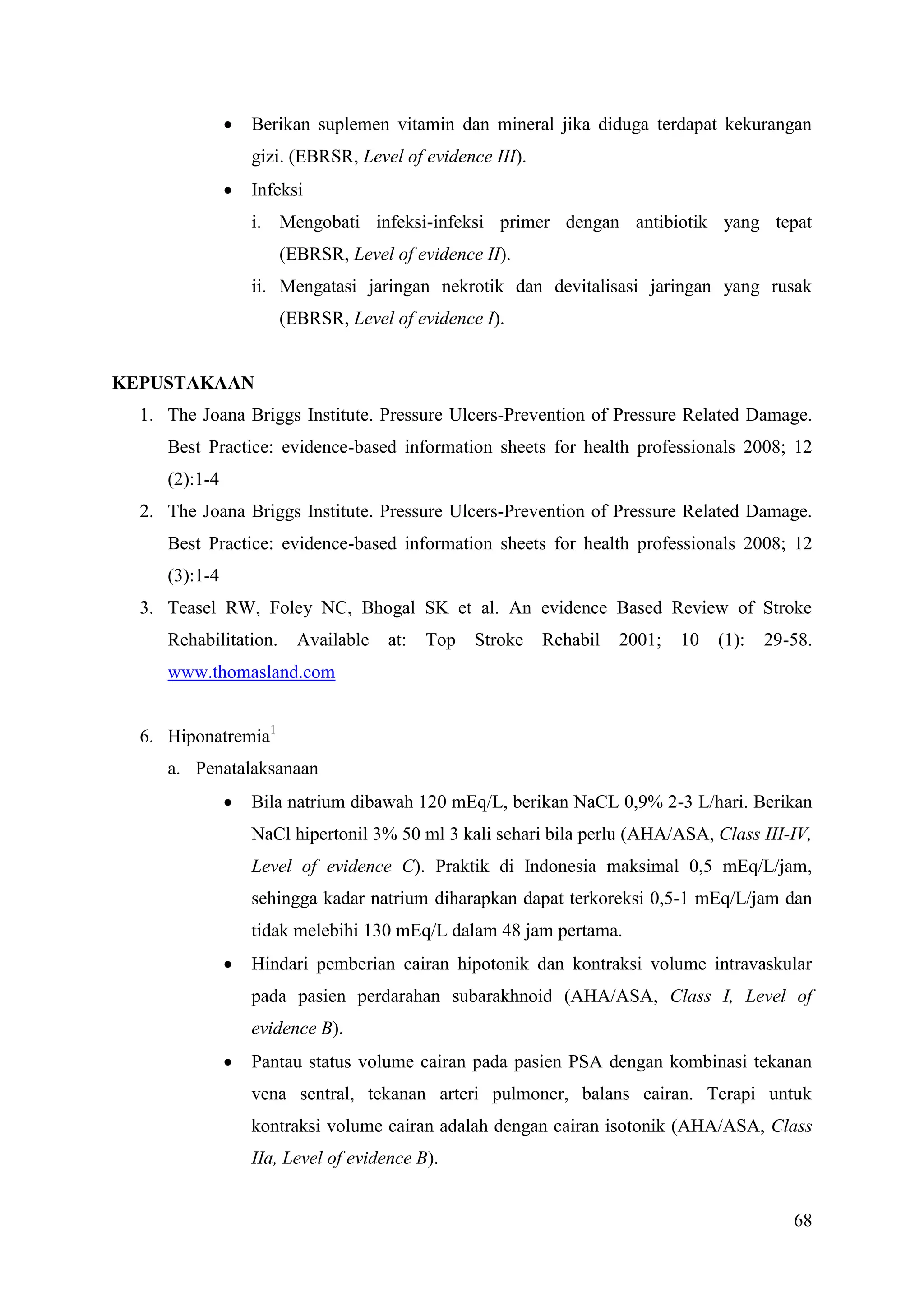68
 Berikan suplemen vitamin dan mineral jika diduga terdapat kekurangan
gizi. (EBRSR, Level of evidence III).
 Infeksi
i. Mengobati infeksi-infeksi primer dengan antibiotik yang tepat
(EBRSR, Level of evidence II).
ii. Mengatasi jaringan nekrotik dan devitalisasi jaringan yang rusak
(EBRSR, Level of evidence I).
KEPUSTAKAAN
1. The Joana Briggs Institute. Pressure Ulcers-Prevention of Pressure Related Damage.
Best Practice: evidence-based information sheets for health professionals 2008; 12
(2):1-4
2. The Joana Briggs Institute. Pressure Ulcers-Prevention of Pressure Related Damage.
Best Practice: evidence-based information sheets for health professionals 2008; 12
(3):1-4
3. Teasel RW, Foley NC, Bhogal SK et al. An evidence Based Review of Stroke
Rehabilitation. Available at: Top Stroke Rehabil 2001; 10 (1): 29-58.
www.thomasland.com
6. Hiponatremia1
a. Penatalaksanaan
 Bila natrium dibawah 120 mEq/L, berikan NaCL 0,9% 2-3 L/hari. Berikan
NaCl hipertonil 3% 50 ml 3 kali sehari bila perlu (AHA/ASA, Class III-IV,
Level of evidence C). Praktik di Indonesia maksimal 0,5 mEq/L/jam,
sehingga kadar natrium diharapkan dapat terkoreksi 0,5-1 mEq/L/jam dan
tidak melebihi 130 mEq/L dalam 48 jam pertama.
 Hindari pemberian cairan hipotonik dan kontraksi volume intravaskular
pada pasien perdarahan subarakhnoid (AHA/ASA, Class I, Level of
evidence B).
 Pantau status volume cairan pada pasien PSA dengan kombinasi tekanan
vena sentral, tekanan arteri pulmoner, balans cairan. Terapi untuk
kontraksi volume cairan adalah dengan cairan isotonik (AHA/ASA, Class
IIa, Level of evidence B).
 