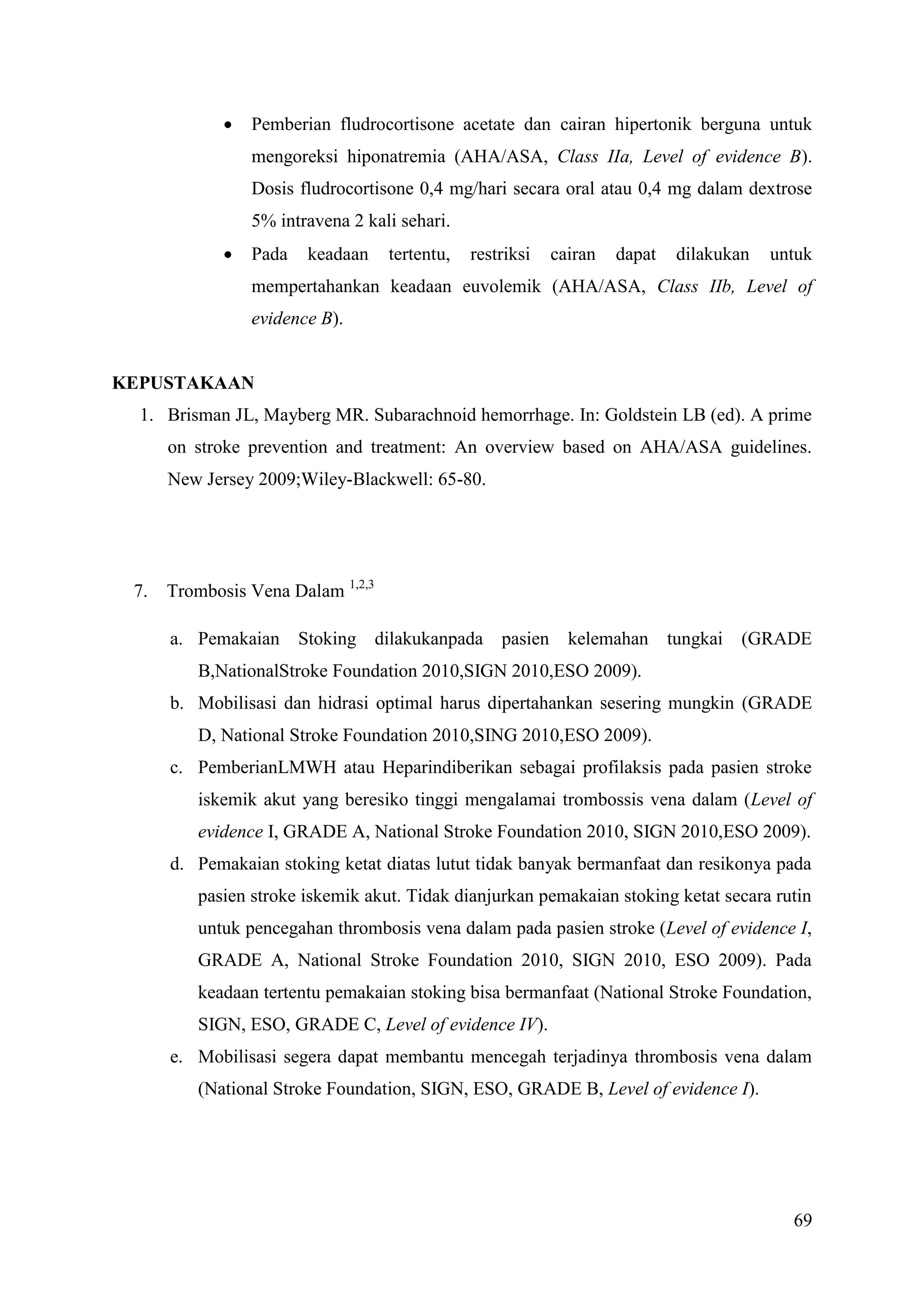 69
 Pemberian fludrocortisone acetate dan cairan hipertonik berguna untuk
mengoreksi hiponatremia (AHA/ASA, Class IIa, Level of evidence B).
Dosis fludrocortisone 0,4 mg/hari secara oral atau 0,4 mg dalam dextrose
5% intravena 2 kali sehari.
 Pada keadaan tertentu, restriksi cairan dapat dilakukan untuk
mempertahankan keadaan euvolemik (AHA/ASA, Class IIb, Level of
evidence B).
KEPUSTAKAAN
1. Brisman JL, Mayberg MR. Subarachnoid hemorrhage. In: Goldstein LB (ed). A prime
on stroke prevention and treatment: An overview based on AHA/ASA guidelines.
New Jersey 2009;Wiley-Blackwell: 65-80.
7. Trombosis Vena Dalam 1,2,3
a. Pemakaian Stoking dilakukanpada pasien kelemahan tungkai (GRADE
B,NationalStroke Foundation 2010,SIGN 2010,ESO 2009).
b. Mobilisasi dan hidrasi optimal harus dipertahankan sesering mungkin (GRADE
D, National Stroke Foundation 2010,SING 2010,ESO 2009).
c. PemberianLMWH atau Heparindiberikan sebagai profilaksis pada pasien stroke
iskemik akut yang beresiko tinggi mengalamai trombossis vena dalam (Level of
evidence I, GRADE A, National Stroke Foundation 2010, SIGN 2010,ESO 2009).
d. Pemakaian stoking ketat diatas lutut tidak banyak bermanfaat dan resikonya pada
pasien stroke iskemik akut. Tidak dianjurkan pemakaian stoking ketat secara rutin
untuk pencegahan thrombosis vena dalam pada pasien stroke (Level of evidence I,
GRADE A, National Stroke Foundation 2010, SIGN 2010, ESO 2009). Pada
keadaan tertentu pemakaian stoking bisa bermanfaat (National Stroke Foundation,
SIGN, ESO, GRADE C, Level of evidence IV).
e. Mobilisasi segera dapat membantu mencegah terjadinya thrombosis vena dalam
(National Stroke Foundation, SIGN, ESO, GRADE B, Level of evidence I).
 