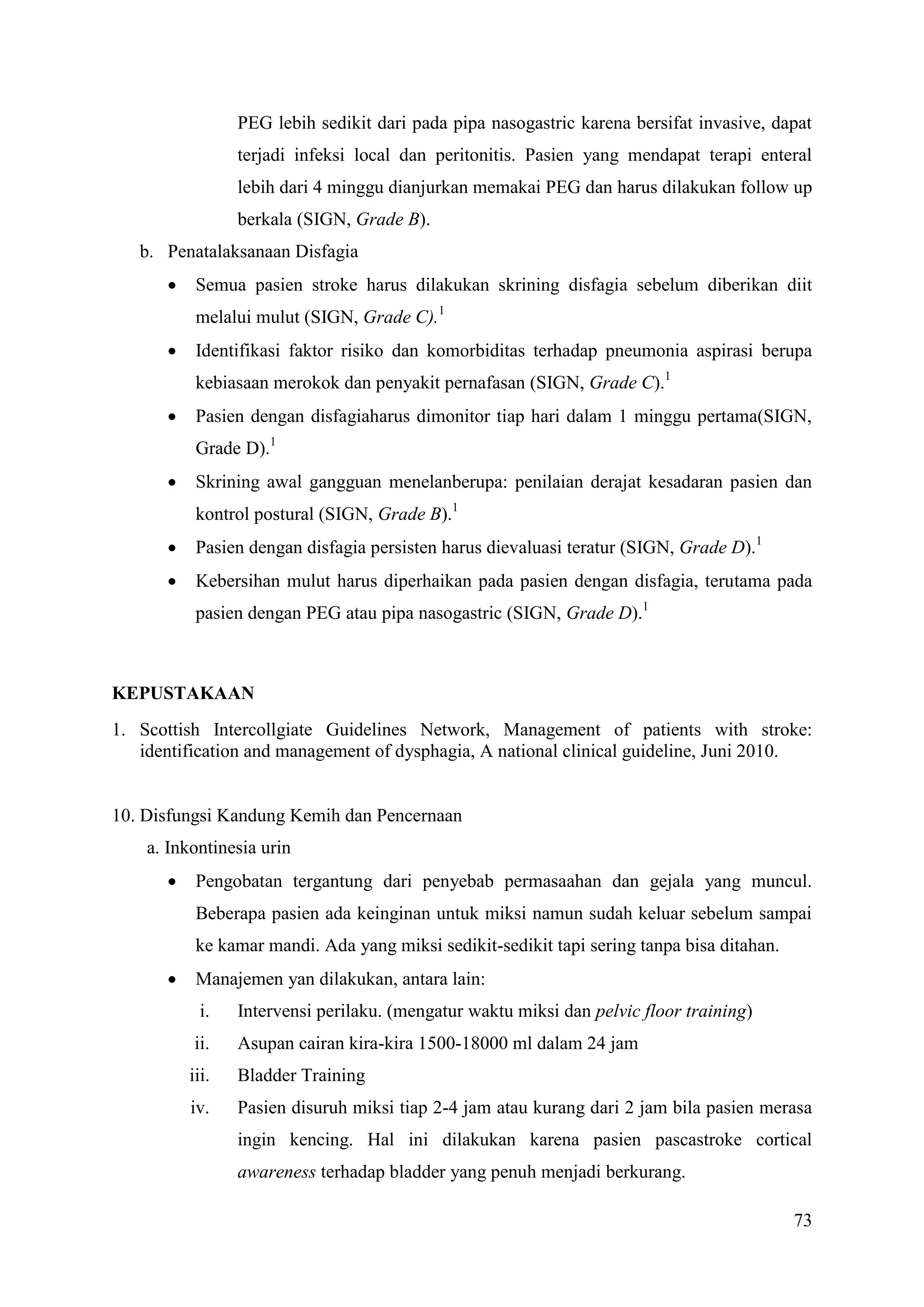 73
PEG lebih sedikit dari pada pipa nasogastric karena bersifat invasive, dapat
terjadi infeksi local dan peritonitis. Pasien yang mendapat terapi enteral
lebih dari 4 minggu dianjurkan memakai PEG dan harus dilakukan follow up
berkala (SIGN, Grade B).
b. Penatalaksanaan Disfagia
 Semua pasien stroke harus dilakukan skrining disfagia sebelum diberikan diit
melalui mulut (SIGN, Grade C).1
 Identifikasi faktor risiko dan komorbiditas terhadap pneumonia aspirasi berupa
kebiasaan merokok dan penyakit pernafasan (SIGN, Grade C).1
 Pasien dengan disfagiaharus dimonitor tiap hari dalam 1 minggu pertama(SIGN,
Grade D).1
 Skrining awal gangguan menelanberupa: penilaian derajat kesadaran pasien dan
kontrol postural (SIGN, Grade B).1
 Pasien dengan disfagia persisten harus dievaluasi teratur (SIGN, Grade D).1
 Kebersihan mulut harus diperhaikan pada pasien dengan disfagia, terutama pada
pasien dengan PEG atau pipa nasogastric (SIGN, Grade D).1
KEPUSTAKAAN
1. Scottish Intercollgiate Guidelines Network, Management of patients with stroke:
identification and management of dysphagia, A national clinical guideline, Juni 2010.
10. Disfungsi Kandung Kemih dan Pencernaan
a. Inkontinesia urin
 Pengobatan tergantung dari penyebab permasaahan dan gejala yang muncul.
Beberapa pasien ada keinginan untuk miksi namun sudah keluar sebelum sampai
ke kamar mandi. Ada yang miksi sedikit-sedikit tapi sering tanpa bisa ditahan.
 Manajemen yan dilakukan, antara lain:
i. Intervensi perilaku. (mengatur waktu miksi dan pelvic floor training)
ii. Asupan cairan kira-kira 1500-18000 ml dalam 24 jam
iii. Bladder Training
iv. Pasien disuruh miksi tiap 2-4 jam atau kurang dari 2 jam bila pasien merasa
ingin kencing. Hal ini dilakukan karena pasien pascastroke cortical
awareness terhadap bladder yang penuh menjadi berkurang.
 