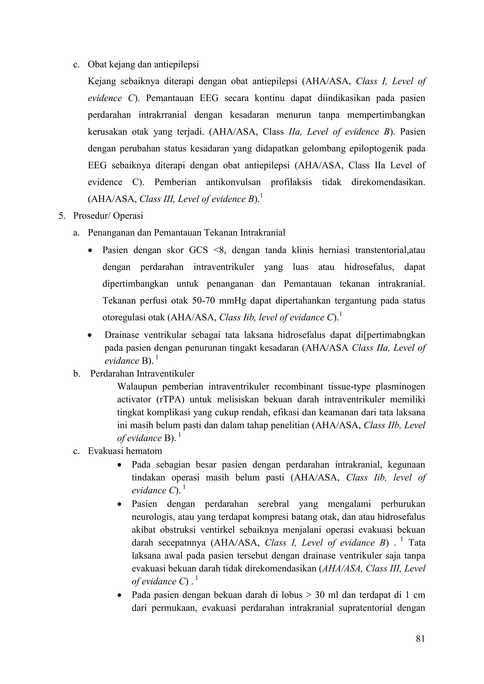 81
c. Obat kejang dan antiepilepsi
Kejang sebaiknya diterapi dengan obat antiepilepsi (AHA/ASA, Class I, Level of
evidence C). Pemantauan EEG secara kontinu dapat diindikasikan pada pasien
perdarahan intrakrranial dengan kesadaran menurun tanpa mempertimbangkan
kerusakan otak yang terjadi. (AHA/ASA, Class IIa, Level of evidence B). Pasien
dengan perubahan status kesadaran yang didapatkan gelombang epiloptogenik pada
EEG sebaiknya diterapi dengan obat antiepilepsi (AHA/ASA, Class IIa Level of
evidence C). Pemberian antikonvulsan profilaksis tidak direkomendasikan.
(AHA/ASA, Class III, Level of evidence B).1
5. Prosedur/ Operasi
a. Penanganan dan Pemantauan Tekanan Intrakranial
 Pasien dengan skor GCS <8, dengan tanda klinis herniasi transtentorial,atau
dengan perdarahan intraventrikuler yang luas atau hidrosefalus, dapat
dipertimbangkan untuk penanganan dan Pemantauan tekanan intrakranial.
Tekanan perfusi otak 50-70 mmHg dapat dipertahankan tergantung pada status
otoregulasi otak (AHA/ASA, Class Iib, level of evidance C).1
 Drainase ventrikular sebagai tata laksana hidrosefalus dapat di[pertimabngkan
pada pasien dengan penurunan tingakt kesadaran (AHA/ASA Class IIa, Level of
evidance B). 1
b. Perdarahan Intraventikuler
Walaupun pemberian intraventrikuler recombinant tissue-type plasminogen
activator (rTPA) untuk melisiskan bekuan darah intraventrikuler memiliki
tingkat komplikasi yang cukup rendah, efikasi dan keamanan dari tata laksana
ini masih belum pasti dan dalam tahap penelitian (AHA/ASA, Class IIb, Level
of evidance B). 1
c. Evakuasi hematom
 Pada sebagian besar pasien dengan perdarahan intrakranial, kegunaan
tindakan operasi masih belum pasti (AHA/ASA, Class Iib, level of
evidance C). 1
 Pasien dengan perdarahan serebral yang mengalami perburukan
neurologis, atau yang terdapat kompresi batang otak, dan atau hidrosefalus
akibat obstruksi ventirkel sebaiknya menjalani operasi evakuasi bekuan
darah secepatnnya (AHA/ASA, Class I, Level of evidance B) . 1
Tata
laksana awal pada pasien tersebut dengan drainase ventrikuler saja tanpa
evakuasi bekuan darah tidak direkomendasikan (AHA/ASA, Class III, Level
of evidance C) . 1
 Pada pasien dengan bekuan darah di lobus > 30 ml dan terdapat di 1 cm
dari permukaan, evakuasi perdarahan intrakranial supratentorial dengan
 