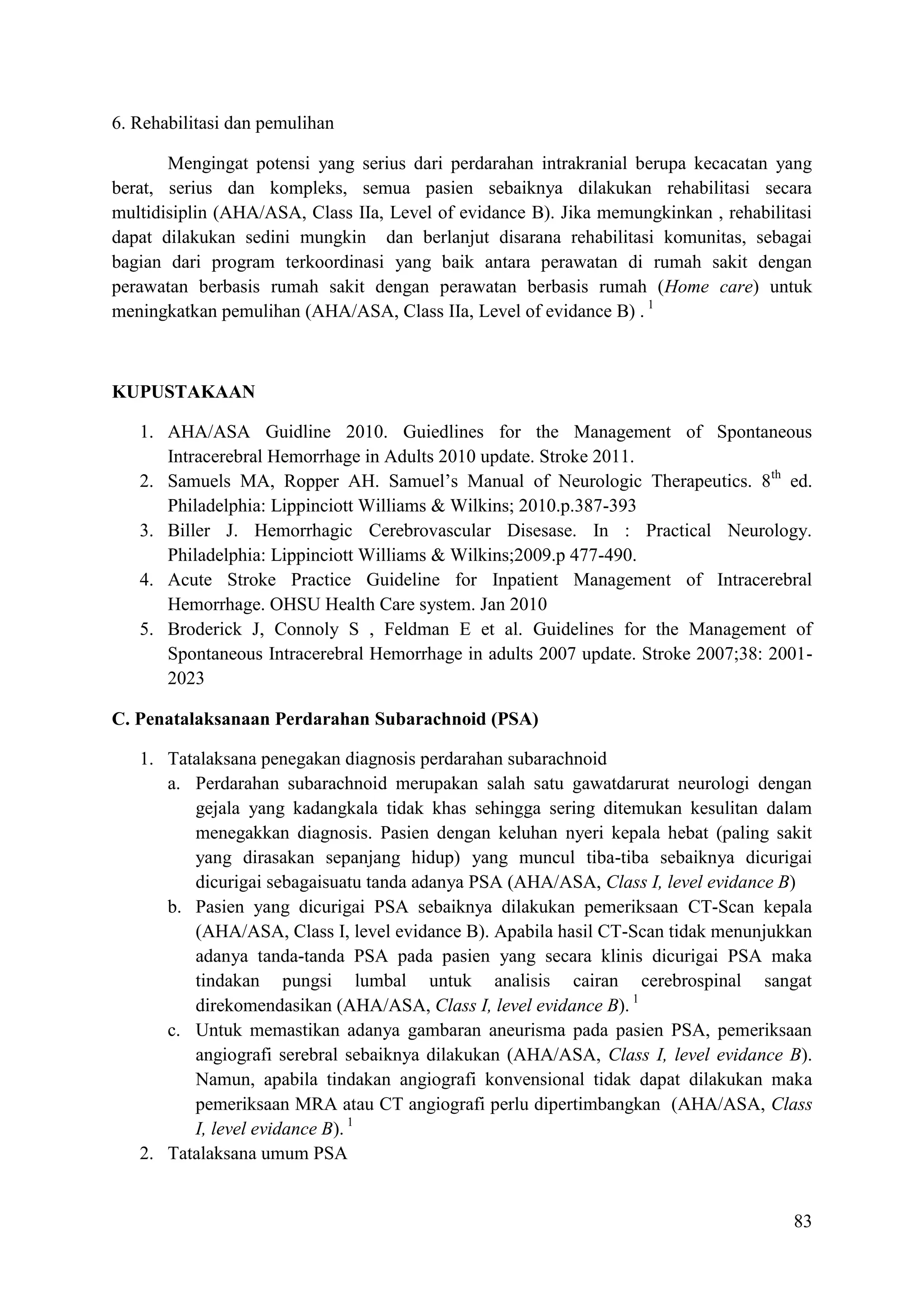 83
6. Rehabilitasi dan pemulihan
Mengingat potensi yang serius dari perdarahan intrakranial berupa kecacatan yang
berat, serius dan kompleks, semua pasien sebaiknya dilakukan rehabilitasi secara
multidisiplin (AHA/ASA, Class IIa, Level of evidance B). Jika memungkinkan , rehabilitasi
dapat dilakukan sedini mungkin dan berlanjut disarana rehabilitasi komunitas, sebagai
bagian dari program terkoordinasi yang baik antara perawatan di rumah sakit dengan
perawatan berbasis rumah sakit dengan perawatan berbasis rumah (Home care) untuk
meningkatkan pemulihan (AHA/ASA, Class IIa, Level of evidance B) . 1
KUPUSTAKAAN
1. AHA/ASA Guidline 2010. Guiedlines for the Management of Spontaneous
Intracerebral Hemorrhage in Adults 2010 update. Stroke 2011.
2. Samuels MA, Ropper AH. Samuel’s Manual of Neurologic Therapeutics. 8th
ed.
Philadelphia: Lippinciott Williams & Wilkins; 2010.p.387-393
3. Biller J. Hemorrhagic Cerebrovascular Disesase. In : Practical Neurology.
Philadelphia: Lippinciott Williams & Wilkins;2009.p 477-490.
4. Acute Stroke Practice Guideline for Inpatient Management of Intracerebral
Hemorrhage. OHSU Health Care system. Jan 2010
5. Broderick J, Connoly S , Feldman E et al. Guidelines for the Management of
Spontaneous Intracerebral Hemorrhage in adults 2007 update. Stroke 2007;38: 2001-
2023
C. Penatalaksanaan Perdarahan Subarachnoid (PSA)
1. Tatalaksana penegakan diagnosis perdarahan subarachnoid
a. Perdarahan subarachnoid merupakan salah satu gawatdarurat neurologi dengan
gejala yang kadangkala tidak khas sehingga sering ditemukan kesulitan dalam
menegakkan diagnosis. Pasien dengan keluhan nyeri kepala hebat (paling sakit
yang dirasakan sepanjang hidup) yang muncul tiba-tiba sebaiknya dicurigai
dicurigai sebagaisuatu tanda adanya PSA (AHA/ASA, Class I, level evidance B)
b. Pasien yang dicurigai PSA sebaiknya dilakukan pemeriksaan CT-Scan kepala
(AHA/ASA, Class I, level evidance B). Apabila hasil CT-Scan tidak menunjukkan
adanya tanda-tanda PSA pada pasien yang secara klinis dicurigai PSA maka
tindakan pungsi lumbal untuk analisis cairan cerebrospinal sangat
direkomendasikan (AHA/ASA, Class I, level evidance B). 1
c. Untuk memastikan adanya gambaran aneurisma pada pasien PSA, pemeriksaan
angiografi serebral sebaiknya dilakukan (AHA/ASA, Class I, level evidance B).
Namun, apabila tindakan angiografi konvensional tidak dapat dilakukan maka
pemeriksaan MRA atau CT angiografi perlu dipertimbangkan (AHA/ASA, Class
I, level evidance B). 1
2. Tatalaksana umum PSA
 