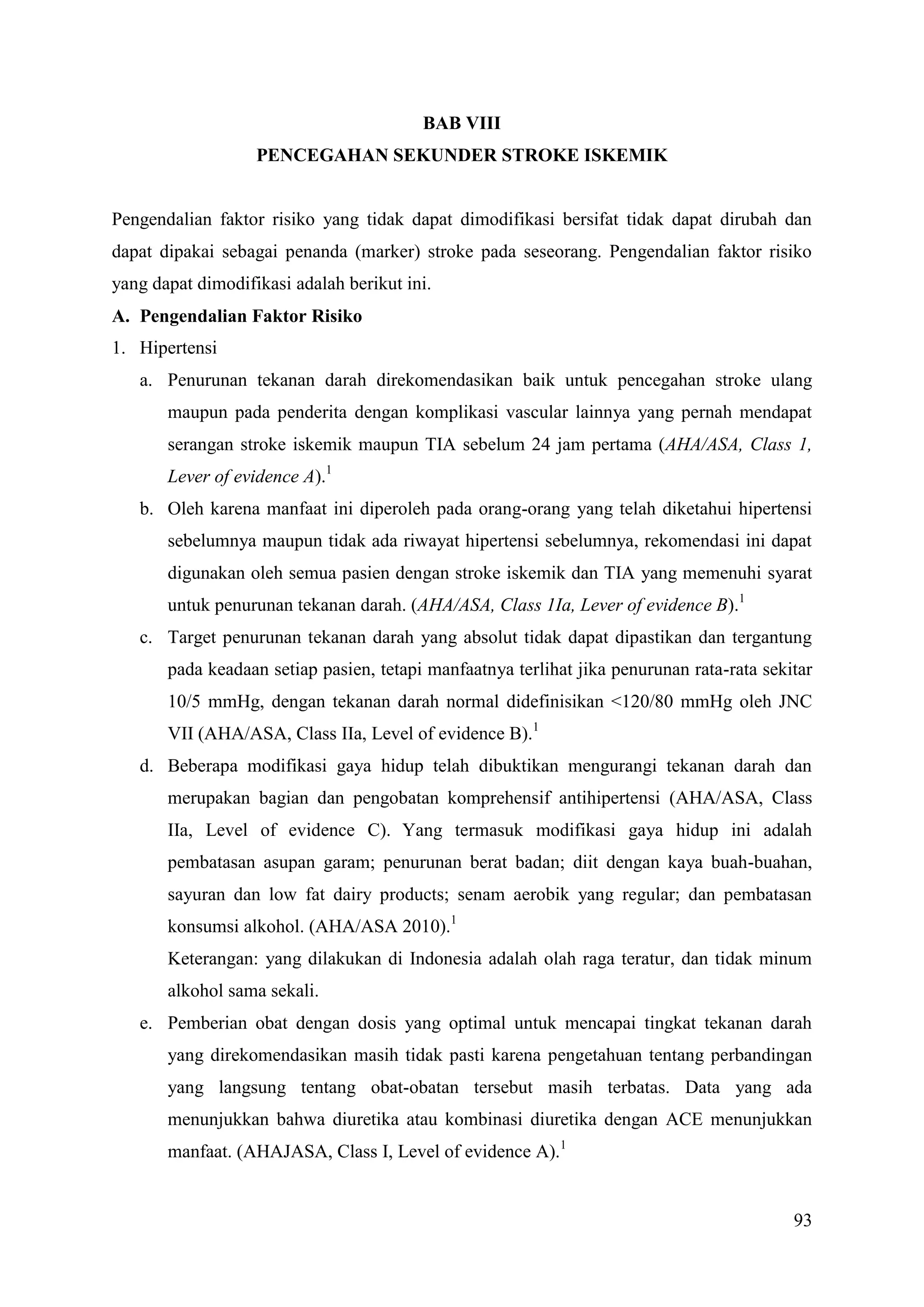 93
BAB VIII
PENCEGAHAN SEKUNDER STROKE ISKEMIK
Pengendalian faktor risiko yang tidak dapat dimodifikasi bersifat tidak dapat dirubah dan
dapat dipakai sebagai penanda (marker) stroke pada seseorang. Pengendalian faktor risiko
yang dapat dimodifikasi adalah berikut ini.
A. Pengendalian Faktor Risiko
1. Hipertensi
a. Penurunan tekanan darah direkomendasikan baik untuk pencegahan stroke ulang
maupun pada penderita dengan komplikasi vascular lainnya yang pernah mendapat
serangan stroke iskemik maupun TIA sebelum 24 jam pertama (AHA/ASA, Class 1,
Lever of evidence A).1
b. Oleh karena manfaat ini diperoleh pada orang-orang yang telah diketahui hipertensi
sebelumnya maupun tidak ada riwayat hipertensi sebelumnya, rekomendasi ini dapat
digunakan oleh semua pasien dengan stroke iskemik dan TIA yang memenuhi syarat
untuk penurunan tekanan darah. (AHA/ASA, Class 1Ia, Lever of evidence B).1
c. Target penurunan tekanan darah yang absolut tidak dapat dipastikan dan tergantung
pada keadaan setiap pasien, tetapi manfaatnya terlihat jika penurunan rata-rata sekitar
10/5 mmHg, dengan tekanan darah normal didefinisikan <120/80 mmHg oleh JNC
VII (AHA/ASA, Class IIa, Level of evidence B).1
d. Beberapa modifikasi gaya hidup telah dibuktikan mengurangi tekanan darah dan
merupakan bagian dan pengobatan komprehensif antihipertensi (AHA/ASA, Class
IIa, Level of evidence C). Yang termasuk modifikasi gaya hidup ini adalah
pembatasan asupan garam; penurunan berat badan; diit dengan kaya buah-buahan,
sayuran dan low fat dairy products; senam aerobik yang regular; dan pembatasan
konsumsi alkohol. (AHA/ASA 2010).1
Keterangan: yang dilakukan di Indonesia adalah olah raga teratur, dan tidak minum
alkohol sama sekali.
e. Pemberian obat dengan dosis yang optimal untuk mencapai tingkat tekanan darah
yang direkomendasikan masih tidak pasti karena pengetahuan tentang perbandingan
yang langsung tentang obat-obatan tersebut masih terbatas. Data yang ada
menunjukkan bahwa diuretika atau kombinasi diuretika dengan ACE menunjukkan
manfaat. (AHAJASA, Class I, Level of evidence A).1
 