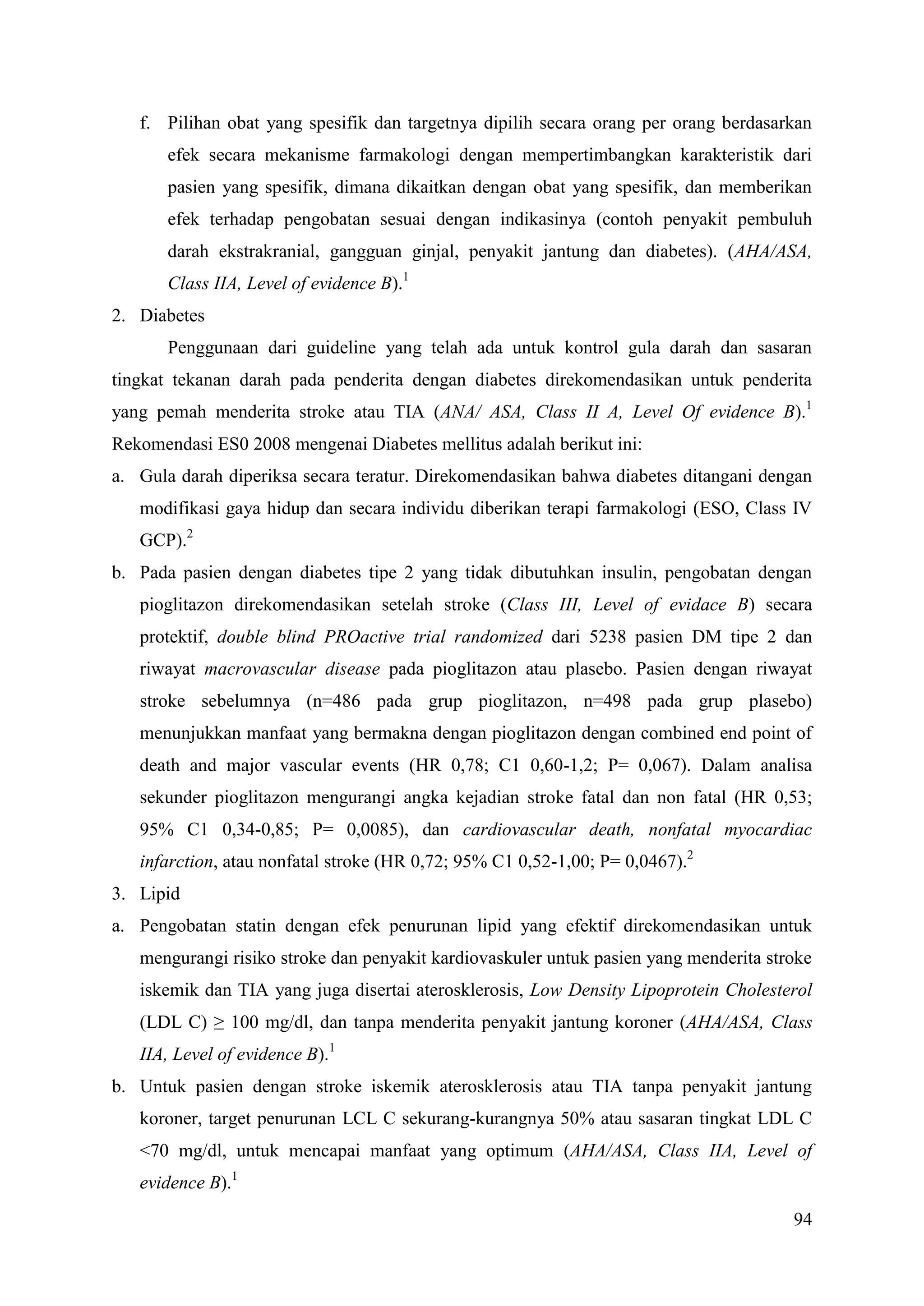 94
f. Pilihan obat yang spesifik dan targetnya dipilih secara orang per orang berdasarkan
efek secara mekanisme farmakologi dengan mempertimbangkan karakteristik dari
pasien yang spesifik, dimana dikaitkan dengan obat yang spesifik, dan memberikan
efek terhadap pengobatan sesuai dengan indikasinya (contoh penyakit pembuluh
darah ekstrakranial, gangguan ginjal, penyakit jantung dan diabetes). (AHA/ASA,
Class IIA, Level of evidence B).1
2. Diabetes
Penggunaan dari guideline yang telah ada untuk kontrol gula darah dan sasaran
tingkat tekanan darah pada penderita dengan diabetes direkomendasikan untuk penderita
yang pemah menderita stroke atau TIA (ANA/ ASA, Class II A, Level Of evidence B).1
Rekomendasi ES0 2008 mengenai Diabetes mellitus adalah berikut ini:
a. Gula darah diperiksa secara teratur. Direkomendasikan bahwa diabetes ditangani dengan
modifikasi gaya hidup dan secara individu diberikan terapi farmakologi (ESO, Class IV
GCP).2
b. Pada pasien dengan diabetes tipe 2 yang tidak dibutuhkan insulin, pengobatan dengan
pioglitazon direkomendasikan setelah stroke (Class III, Level of evidace B) secara
protektif, double blind PROactive trial randomized dari 5238 pasien DM tipe 2 dan
riwayat macrovascular disease pada pioglitazon atau plasebo. Pasien dengan riwayat
stroke sebelumnya (n=486 pada grup pioglitazon, n=498 pada grup plasebo)
menunjukkan manfaat yang bermakna dengan pioglitazon dengan combined end point of
death and major vascular events (HR 0,78; C1 0,60-1,2; P= 0,067). Dalam analisa
sekunder pioglitazon mengurangi angka kejadian stroke fatal dan non fatal (HR 0,53;
95% C1 0,34-0,85; P= 0,0085), dan cardiovascular death, nonfatal myocardiac
infarction, atau nonfatal stroke (HR 0,72; 95% C1 0,52-1,00; P= 0,0467).2
3. Lipid
a. Pengobatan statin dengan efek penurunan lipid yang efektif direkomendasikan untuk
mengurangi risiko stroke dan penyakit kardiovaskuler untuk pasien yang menderita stroke
iskemik dan TIA yang juga disertai aterosklerosis, Low Density Lipoprotein Cholesterol
(LDL C) ≥ 100 mg/dl, dan tanpa menderita penyakit jantung koroner (AHA/ASA, Class
IIA, Level of evidence B).1
b. Untuk pasien dengan stroke iskemik aterosklerosis atau TIA tanpa penyakit jantung
koroner, target penurunan LCL C sekurang-kurangnya 50% atau sasaran tingkat LDL C
<70 mg/dl, untuk mencapai manfaat yang optimum (AHA/ASA, Class IIA, Level of
evidence B).1
 