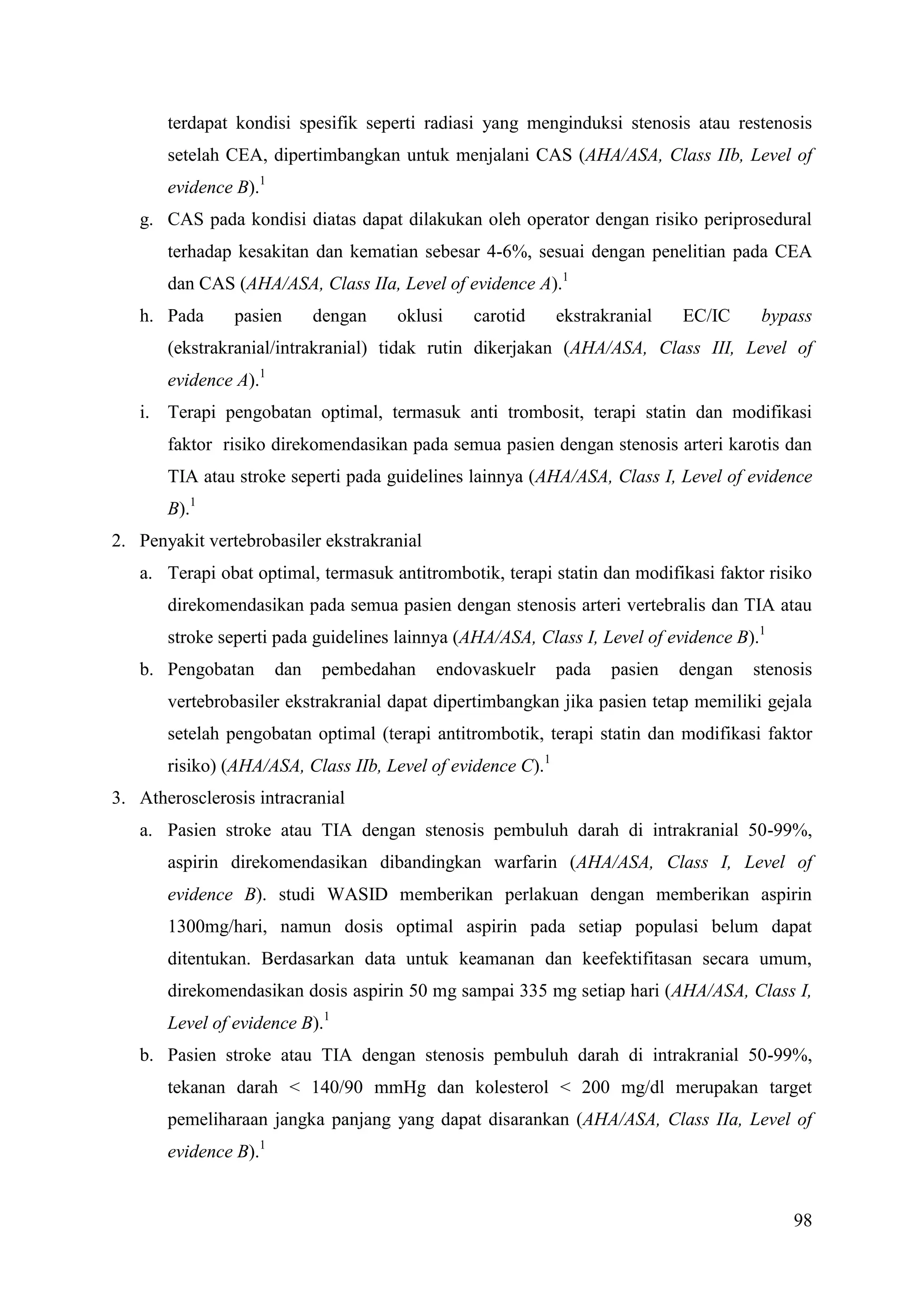 98
terdapat kondisi spesifik seperti radiasi yang menginduksi stenosis atau restenosis
setelah CEA, dipertimbangkan untuk menjalani CAS (AHA/ASA, Class IIb, Level of
evidence B).1
g. CAS pada kondisi diatas dapat dilakukan oleh operator dengan risiko periprosedural
terhadap kesakitan dan kematian sebesar 4-6%, sesuai dengan penelitian pada CEA
dan CAS (AHA/ASA, Class IIa, Level of evidence A).1
h. Pada pasien dengan oklusi carotid ekstrakranial EC/IC bypass
(ekstrakranial/intrakranial) tidak rutin dikerjakan (AHA/ASA, Class III, Level of
evidence A).1
i. Terapi pengobatan optimal, termasuk anti trombosit, terapi statin dan modifikasi
faktor risiko direkomendasikan pada semua pasien dengan stenosis arteri karotis dan
TIA atau stroke seperti pada guidelines lainnya (AHA/ASA, Class I, Level of evidence
B).1
2. Penyakit vertebrobasiler ekstrakranial
a. Terapi obat optimal, termasuk antitrombotik, terapi statin dan modifikasi faktor risiko
direkomendasikan pada semua pasien dengan stenosis arteri vertebralis dan TIA atau
stroke seperti pada guidelines lainnya (AHA/ASA, Class I, Level of evidence B).1
b. Pengobatan dan pembedahan endovaskuelr pada pasien dengan stenosis
vertebrobasiler ekstrakranial dapat dipertimbangkan jika pasien tetap memiliki gejala
setelah pengobatan optimal (terapi antitrombotik, terapi statin dan modifikasi faktor
risiko) (AHA/ASA, Class IIb, Level of evidence C).1
3. Atherosclerosis intracranial
a. Pasien stroke atau TIA dengan stenosis pembuluh darah di intrakranial 50-99%,
aspirin direkomendasikan dibandingkan warfarin (AHA/ASA, Class I, Level of
evidence B). studi WASID memberikan perlakuan dengan memberikan aspirin
1300mg/hari, namun dosis optimal aspirin pada setiap populasi belum dapat
ditentukan. Berdasarkan data untuk keamanan dan keefektifitasan secara umum,
direkomendasikan dosis aspirin 50 mg sampai 335 mg setiap hari (AHA/ASA, Class I,
Level of evidence B).1
b. Pasien stroke atau TIA dengan stenosis pembuluh darah di intrakranial 50-99%,
tekanan darah < 140/90 mmHg dan kolesterol < 200 mg/dl merupakan target
pemeliharaan jangka panjang yang dapat disarankan (AHA/ASA, Class IIa, Level of
evidence B).1
 