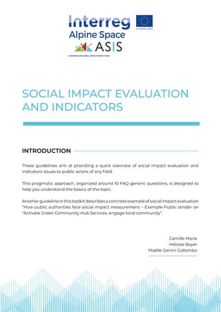 SOCIAL IMPACT EVALUATION
AND INDICATORS
These guidelines aim at providing a quick overview of social impact evaluation and
indicators issues to public actors of any field.
This pragmatic approach, organized around 10 FAQ generic questions, is designed to
help you understand the basics of the topic.
Anotherguidelineinthistoolkitdescribesaconcreteexampleofsocialimpactevaluation
“How public authorities face social impact measurement – Example Public tender on
“Activate Green Community Hub Services, engage local community”.
INTRODUCTION
EUROPEAN REGIONAL DEVELOPMENT FUND
Camille Marie
Héloïse Boyer
Maëlle Genini Collombo
 