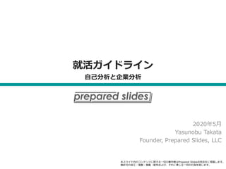 就活ガイドライン
自己分析と企業分析
2020年5月
Yasunobu Takata
Founder, Prepared Slides, LLC
本スライド内のコンテンツに関する一切の著作権はPrepared Slides合同会社に帰属します。
無許可の加工・複製・掲載・配布および、それに準じる一切の行為を禁じます。
 
