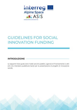 GUIDELINES FOR SOCIAL
INNOVATION FUNDING
Le seguenti linee guida sono rivolte ad enti pubblici, agenzie di finanziamento o altri
enti che intendano pubblicare bandi per la presentazione di progetti di innovazione
sociale.
INTRODUZIONE
EUROPEAN REGIONAL DEVELOPMENT FUND
 