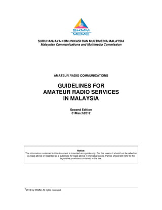 SURUHANJAYA KOMUNIKASI DAN MULTIMEDIA MALAYSIA
Malaysian Communications and Multimedia Commission
AMATEUR RADIO COMMUNICATIONS
GUIDELINES FOR
AMATEUR RADIO SERVICES
IN MALAYSIA
Second Edition
01March2012
Notice:
The information contained in this document is intended as a guide only. For this reason it should not be relied on
as legal advice or regarded as a substitute for legal advice in individual cases. Parties should still refer to the
legislative provisions contained in the law.
©
2012 by SKMM. All rights reserved.
 