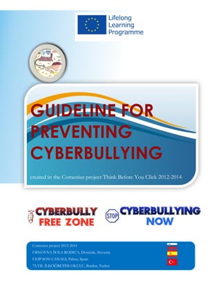GUIDELINE FOR
PREVENTING
CYBERBULLYING
created in the Comenius project Think Before You Click 2012-2014
Comenius project 2012-2014
OSNOVNA ŠOLA RODICA, Domžale, Slovenia
CEIP SON CANALS, Palma, Spain
75.YIL İLKÖĞRETİM OKULU, Burdur, Turkey
 