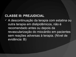 CLASSE III: PREJUDICIAL A descontinuação da terapia com estatina ou outra terapia em dislipidêmicos, não é recomendado antes ou depois da revascularização do miocárdio em pacientes sem reações adversas à terapia. (Nível de evidência: B) 