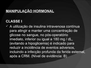 MANIPULAÇÃO HORMONAL CLASSE I A utilização de insulina intravenosa contínua para atingir e manter uma concentração de glicose no sangue, no pós-operatório imediato, inferior ou igual a 180 mg / dL, (evitando a hipoglicemia) é indicado para reduzir a incidência de eventos adversos, incluindo a infecção profunda da ferida esternal, após a CRM. (Nível de evidência: B) 