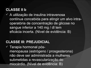 CLASSE II b A utilização de insulina intravenosa contínua concebida para atingir um alvo intra-operatória de concentração de glicose no sangue inferior a 140 mg / dl tem eficácia incerta. (Nível de evidência: B) CLASSE III: PREJUDICIAL Terapia hormonal pós-menopausa (estrógeno / prosgesterona) não deve ser administrada a mulheres submetidas a revascularização do miocárdio. (Nível de evidência: B) 