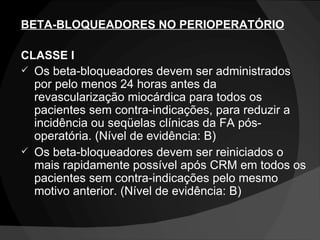 BETA-BLOQUEADORES NO PERIOPERATÓRIO CLASSE I Os beta-bloqueadores devem ser administrados por pelo menos 24 horas antes da revascularização miocárdica para todos os pacientes sem contra-indicações, para reduzir a incidência ou seqüelas clínicas da FA pós-operatória. (Nível de evidência: B) Os beta-bloqueadores devem ser reiniciados o mais rapidamente possível após CRM em todos os pacientes sem contra-indicações pelo mesmo motivo anterior. (Nível de evidência: B) 