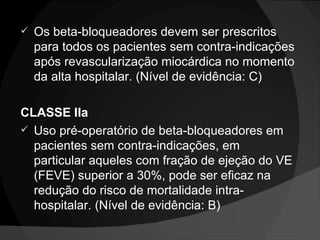 Os beta-bloqueadores devem ser prescritos para todos os pacientes sem contra-indicações após revascularização miocárdica no momento da alta hospitalar. (Nível de evidência: C) CLASSE IIa Uso pré-operatório de beta-bloqueadores em pacientes sem contra-indicações, em particular aqueles com fração de ejeção do VE (FEVE) superior a 30%, pode ser eficaz na redução do risco de mortalidade intra-hospitalar. (Nível de evidência: B) 