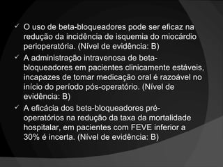 O uso de beta-bloqueadores pode ser eficaz na redução da incidência de isquemia do miocárdio perioperatória. (Nível de evidência: B) A administração intravenosa de beta-bloqueadores em pacientes clinicamente estáveis, incapazes de tomar medicação oral é razoável no início do período pós-operatório. (Nível de evidência: B) A eficácia dos beta-bloqueadores pré-operatórios na redução da taxa da mortalidade hospitalar, em pacientes com FEVE inferior a 30% é incerta. (Nível de evidência: B) 