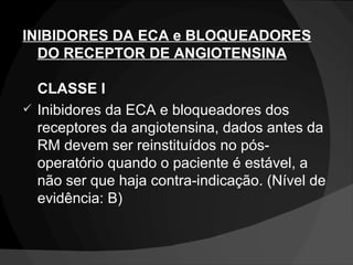 INIBIDORES DA ECA e BLOQUEADORES DO RECEPTOR DE ANGIOTENSINA   CLASSE I  Inibidores da ECA e bloqueadores dos receptores da angiotensina, dados antes da RM devem ser reinstituídos no pós-operatório quando o paciente é estável, a não ser que haja contra-indicação. (Nível de evidência: B)  