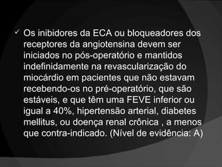 Os inibidores da ECA ou bloqueadores dos receptores da angiotensina devem ser iniciados no pós-operatório e mantidos indefinidamente na revascularização do miocárdio em pacientes que não estavam recebendo-os no pré-operatório, que são estáveis, e que têm uma FEVE inferior ou igual a 40%, hipertensão arterial, diabetes mellitus, ou doença renal crônica , a menos que contra-indicado. (Nível de evidência: A)  