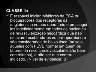 CLASSE IIa  É razoável iniciar inibidores da ECA ou bloqueadores dos receptores da angiotensina no pós-operatório e prossegui-los indefinidamente em todos os pacientes de revascularização miocárdica que não estavam recebendo-os no pré-operatório e são considerados de baixo risco (ou seja, aqueles com FEVE normal em quem os fatores de risco cardiovasculares são bem controlados), a não ser que contra-indicado. (Nível de evidência: B)  