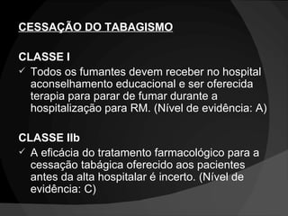 CESSAÇÃO DO TABAGISMO CLASSE I Todos os fumantes devem receber no hospital aconselhamento educacional e ser oferecida terapia para parar de fumar durante a hospitalização para RM. (Nível de evidência: A) CLASSE IIb A eficácia do tratamento farmacológico para a cessação tabágica oferecido aos pacientes antes da alta hospitalar é incerto. (Nível de evidência: C) 
