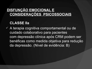   DISFUNÇÃO EMOCIONAL E CONSIDERAÇÕES  PSICOSSOCIAIS CLASSE IIa A terapia cognitiva comportamental ou de cuidado colaborativo para pacientes com depressão clínica após CRM podem ser benéficas como medida objetiva para redução da depressão. (Nível de evidência: B) 