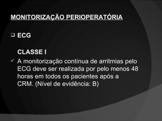 MONITORIZAÇÃO PERIOPERATÓRIA ECG CLASSE I A monitorização contínua de arritmias pelo ECG deve ser realizada por pelo menos 48 horas em todos os pacientes após a CRM. (Nível de evidência: B) 