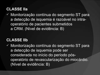CLASSE IIa Monitorização contínua do segmento ST para a detecção de isquemia é razoável no intra-operatório de pacientes submetidos a CRM. (Nível de evidência: B) CLASSE IIb Monitorização contínua do segmento ST para a detecção de isquemia pode ser considerada no início do período pós-operatório de revascularização do miocárdio. (Nível de evidência: B) 