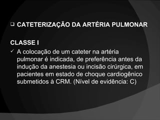 CATETERIZAÇÃO DA ARTÉRIA PULMONAR CLASSE I A colocação de um cateter na artéria pulmonar é indicada, de preferência antes da indução da anestesia ou incisão cirúrgica, em pacientes em estado de choque cardiogênico submetidos à CRM. (Nível de evidência: C) 
