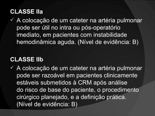 CLASSE IIa A colocação de um cateter na artéria pulmonar pode ser útil no intra ou pós-operatório imediato, em pacientes com instabilidade hemodinâmica aguda. (Nível de evidência: B) CLASSE IIb A colocação de um cateter na artéria pulmonar pode ser razoável em pacientes clinicamente estáveis ​​submetidos à CRM após análise do risco de base do paciente, o procedimento cirúrgico planejado, e a definição prática. (Nível de evidência: B) 