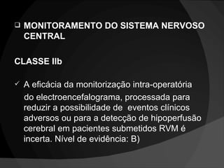 MONITORAMENTO DO SISTEMA NERVOSO CENTRAL CLASSE IIb A eficácia da monitorização intra-operatória   do electroencefalograma, processada para reduzir a possibilidade de  eventos clínicos adversos ou para a detecção de hipoperfusão cerebral em pacientes submetidos RVM é incerta. Nível de evidência: B) 
