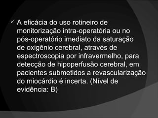 A eficácia do uso rotineiro de monitorização intra-operatória ou no  pós-operatório imediato da saturação  de oxigênio cerebral, através de espectroscopia por infravermelho, para detecção de hipoperfusão cerebral, em pacientes submetidos a revascularização do miocárdio é incerta. (Nível de evidência: B) 