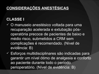 CONSIDERAÇÕES ANESTÉSICAS CLASSE I O manuseio anestésico voltada para uma recuparação acelerada e extubação pós-operatória precoce de pacientes de baixo e médio risco, submetidos a CRM sem complicações é recomendado. (Nível de evidência: B) Esforços multidisciplinares são indicadas para garantir um nível ótimo de analgesia e conforto ao paciente durante todo o período perioperatório. (Nível de evidência: B) 