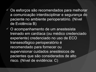Os esforços são recomendados para melhorar a comunicação interdisciplinar e segurança do paciente no ambiente perioperatório. (Nível de Evidência B) O acompanhamento de um anestesista treinado em cardíaca (ou médico credenciado experiente) credenciado no uso de ECO transesofágico perioperatório é recomendado para fornecer ou supervisionar cuidados anestésicos de pacientes que são considerados de alto risco. (Nível de evidência: C) 