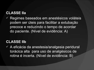 CLASSE IIa Regimes baseados em anestésicos voláteis podem ser úteis para facilitar a extubação precoce e reduzindo o tempo de acordar do paciente. (Nível de evidência: A) CLASSE IIb A eficácia da anestesia/analgesia peridural torácica alta  para uso de analgésicos de rotina é incerta. (Nível de evidência: B) 