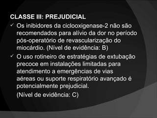 CLASSE III: PREJUDICIAL Os inibidores da ciclooxigenase-2 não são recomendados para alívio da dor no período pós-operatório de revascularização do miocárdio. (Nível de evidência: B) O uso rotineiro de estratégias de extubação precoce em instalações limitadas para  atendimento a emergências de vias aéreas ou suporte respiratório avançado é potencialmente prejudicial. (Nível de evidência: C) 
