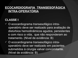 ECOCARDIOGRAFIA  TRANSESOFÁGICA INTRA-OPERATÓRIA CLASSE I O ecocardiograma transesofágico intra-operatório deve ser realizado para avaliação de distúrbios hemodinâmicos agudos, persistentes e com risco a vida,  que não responderam ao tratamento. (Nível de evidência: B) O ecocardiograma transesofágico intra-operatório deve ser realizado em pacientes submetidos à cirurgia valvar concomitante. (Nível de evidência: B) 
