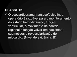 CLASSE IIa O ecocardiograma transesofágico intra-operatório é razoável para o monitoramento do estado hemodinâmico, função ventricular, o movimento da parede regional e função valvar em pacientes submetidos a revascularização do miocárdio. (Nível de evidência: B) 