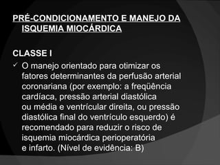 PRÉ-CONDICIONAMENTO E MANEJO DA ISQUEMIA MIOCÁRDICA CLASSE I O manejo orientado para otimizar os fatores determinantes da perfusão arterial coronariana (por exemplo: a freqüência cardíaca, pressão arterial diastólica ou média e ventrícular direita, ou pressão diastólica final do ventrículo esquerdo) é recomendado para reduzir o risco de isquemia miocárdica perioperatória e infarto. (Nível de evidência: B) 