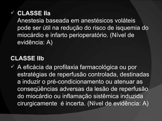 CLASSE IIa Anestesia baseada em anestésicos voláteis pode ser útil na redução do risco de isquemia do miocárdio e infarto perioperatório. (Nível de evidência: A) CLASSE IIb A eficácia da profilaxia farmacológica ou por estratégias de reperfusão controlada, destinadas a induzir o pré-condicionamento ou atenuar as conseqüências adversas da lesão de reperfusão do miocárdio ou inflamação sistêmica induzida cirurgicamente  é incerta. (Nível de evidência: A) 