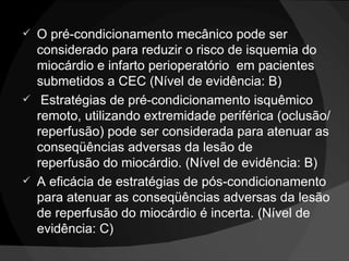 O pré-condicionamento mecânico pode ser considerado para reduzir o risco de isquemia do miocárdio e infarto perioperatório  em pacientes submetidos a CEC (Nível de evidência: B)   Estratégias de pré-condicionamento isquêmico remoto, utilizando extremidade periférica (oclusão/reperfusão) pode ser considerada para atenuar as conseqüências adversas da lesão de reperfusão do miocárdio. (Nível de evidência: B) A eficácia de estratégias de pós-condicionamento para atenuar as conseqüências adversas da lesão de reperfusão do miocárdio é incerta. (Nível de evidência: C) 
