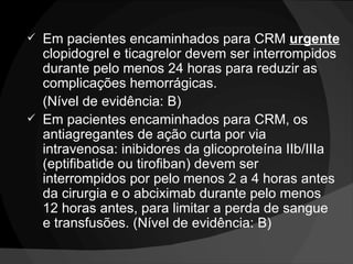 Em pacientes encaminhados para CRM  urgente  clopidogrel e ticagrelor devem ser interrompidos durante pelo menos 24 horas para reduzir as complicações hemorrágicas.  (Nível de evidência: B)  Em pacientes encaminhados para CRM, os antiagregantes de ação curta por via intravenosa: inibidores da glicoproteína IIb/IIIa (eptifibatide ou tirofiban) devem ser interrompidos por pelo menos 2 a 4 horas antes da cirurgia e o abciximab durante pelo menos 12 horas antes, para limitar a perda de sangue e transfusões. (Nível de evidência: B) 