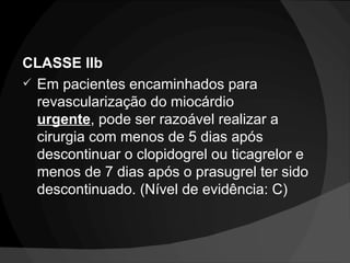 CLASSE IIb Em pacientes encaminhados para revascularização do miocárdio  urgente , pode ser razoável realizar a cirurgia com menos de 5 dias após descontinuar o clopidogrel ou ticagrelor e menos de 7 dias após o prasugrel ter sido descontinuado. (Nível de evidência: C) 
