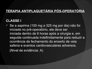 TERAPIA ANTIPLAQUETÁRIA PÓS-OPERATÓRIA CLASSE I Se a aspirina (100 mg a 325 mg por dia) não foi iniciada no pré-operatório, ela deve ser iniciada dentro de 6 horas após a cirurgia e, em seguida continuada indefinidamente para reduzir a ocorrência de fechamento do enxerto de veia safena e eventos cardiovasculares adversos.  (Nível de evidência: A) 