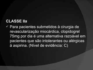CLASSE IIa Para pacientes submetidos à cirurgia de revascularização miocárdica, clopidogrel 75mg por dia é uma alternativa razoável em pacientes que são intolerantes ou alérgicas à aspirina. (Nível de evidência: C) 