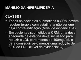 MANEJO DA HIPERLIPIDEMIA CLASSE I Todos os pacientes submetidos à CRM devem receber terapia com estatina, a não ser que haja contra-indicação (Nível de evidência: A) Em pacientes submetidos à CRM, uma dose adequada de estatina deve ser usado para reduzir o LDL para menos de 100mg / dL e para conseguir pelo menos uma redução de 30% do LDL. (Nível de evidência: C) 