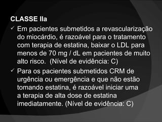 CLASSE IIa Em pacientes submetidos a revascularização do miocárdio, é razoável para o tratamento com terapia de estatina, baixar o LDL para menos de 70 mg / dL em pacientes de muito alto risco.  (Nível de evidência: C) Para os pacientes submetidos CRM de urgência ou emergência e que não estão tomando estatina, é razoável iniciar uma a terapia de alta dose de estatina imediatamente. (Nível de evidência: C) 