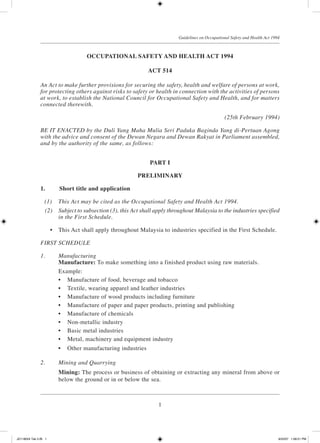 1
Guidelines on Occupational Safety and Health Act 1994
OCCUPATIONAL SAFETY AND HEALTH ACT 1994
ACT 514
An Act to make further provisions for securing the safety, health and welfare of persons at work,
for protecting others against risks to safety or health in connection with the activities of persons
at work, to establish the National Council for Occupational Safety and Health, and for matters
connected therewith.
(25th February 1994)
BE IT ENACTED by the Duli Yang Maha Mulia Seri Paduka Baginda Yang di-Pertuan Agong
with the advice and consent of the Dewan Negara and Dewan Rakyat in Parliament assembled,
and by the authority of the same, as follows:
PART I
PRELIMINARY
1.	 Short title and application
	 (1)	 This Act may be cited as the Occupational Safety and Health Act 1994.
	 (2)	 Subject to subsection (3), this Act shall apply throughout Malaysia to the industries specified
in the First Schedule.
	 •	 This Act shall apply throughout Malaysia to industries specified in the First Schedule.
FIRST SCHEDULE
1.	 Manufacturing
	 Manufacture: To make something into a finished product using raw materials.
	 Example:
	 •	 Manufacture of food, beverage and tobacco
	 •	 Textile, wearing apparel and leather industries
	 •	 Manufacture of wood products including furniture
	 •	 Manufacture of paper and paper products, printing and publishing
	 •	 Manufacture of chemicals
	 •	 Non-metallic industry
	 •	 Basic metal industries
	 •	 Metal, machinery and equipment industry
	 •	 Other manufacturing industries
2.	 Mining and Quarrying
	 Mining: The process or business of obtaining or extracting any mineral from above or
below the ground or in or below the sea.
JD118024 Tek 2-BI 1 9/22/07 1:08:21 PM
 