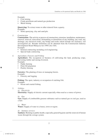2
Guidelines on Occupational Safety and Health Act 1994
	 Example:
	 •	 Coal mining
	 •	 Crude petroleum and natural gas production
	 •	 Metal mining
	 Quarrying: To extract stone or other mineral from a quarry.
	 Example:
	 •	 Stone quarrying, clay and sand pits
3.	 Construction
	 Construction : The activity or process of construction, extension, installation, maintenance,
renewal, removal, renovation, dismantling or demolition of any building, any road, any
drainage, any electrical works, any bridge and works which include site clearance, soil
investigation etc. Broader definition can be obtained from the Construction Industry
Development Board Malaysia Act 1994 (Act 520).
	 Example:
	 •	 General contracting including civil engineering
	 •	 Special trade contracting
4.	 Agriculture, Forestry and Fishing
	 Agriculture: The occupation or business of cultivating the land, producing crops,
harvesting timber and raising livestock.
	 Example:
	 •	 Paddy farming
	 •	 Palm Oil plantation
	 •	 Poultry farming
	 Forestry: The planting of trees or managing forests.
	 Example:
	 •	 Forestry and logging
	 Fishing: The sport, industry or occupation of catching fish.
	 Example:
	 •	 Ocean and coastal fishing
5.	 Utilities
	 a)	 Electricity
	 Electricity: Supply of electric current especially when used as a source of power.
	 b)	 Gas
	 Gas: Supply of combustible gaseous substance such as natural gas or coal gas, used as
a fuel.
	 c)	 Water
	 Water: Supply of water to a house, town or region.
	 d)	 Sanitary services
	 Sanitary: Relating to public health, especially general hygiene and the removal of human
waste through the sewage system.
JD118024 Tek 2-BI 2 9/22/07 1:08:21 PM
 