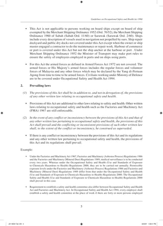 5
Guidelines on Occupational Safety and Health Act 1994
	 •	 This Act is not applicable to persons working on board ships except on board of ship
exempted by the Merchant Shipping Ordinance 1952 (Ord. 70/52), the Merchant Shipping
Ordinance 1960 of Sabah (Sabah Ord. 11/60) or Sarawak (Sarawak Ord. 2/60). Ships
include every description of vessels used in navigation not propelled by oars. Ship repair
dockyard and public dry docks not covered under this Act except when the owner or ship
master engaged a contractor to do the maintenance or repair work. Harbour of commerce
or port is covered under this Act but not the ship anchor at the harbour or port . Under
Merchant Shipping Ordinance 1952 the Minister of Transport may make port rules to
ensure the safety of employees employed in ports and on ships using ports.
	 •	 For this Act the armed forces as defined in Armed Forces Act 1972 are not covered. The
armed forces or His Majesty’s armed forces includes the regular forces and volunteer
forces of Malaysia and any other forces which may be declared by the Yang di-Pertuan
Agong from time to time to be armed forces. Civilians working under Ministry of Defence
are to be covered under Occupational Safety and Health Act 1994.
2.		 Prevailing laws
	 (1)	 The provisions of this Act shall be in addition to, and not in derogation of, the provisions
of any other written law relating to occupational safety and health.
	 •	 Provisions of this Act are additional to other laws relating to safety and health. Other written
laws relating to occupational safety and health such as the Factories and Machinery Act
(FMA) 1967 are still enforceable.
	 (2)	 In the event of any conflict or inconsistency between the provisions of this Act and that of
any other written law pertaining to occupational safety and health, the provisions of this
Act shall prevail and the conflicting or inconsistent provisions of such other written law
shall, to the extent of the conflict or inconsistency, be construed as superseded.
	 •	 If there is any conflict or inconsistency between the provisions of this Act and its regulations
and any other written law pertaining to occupational safety and health, the provisions of
this Act and its regulations shall prevail.
Example:
	 •	 Under the Factories and Machinery Act 1967, Factories and Machinery (Asbestos Process) Regulations 1986
and the Factories and Machinery (Mineral Dust) Regulations 1989, medical surveillance is to be conducted
every two years. Whereas under the Occupational Safety and Health (Use and Standards of Exposure
to Chemicals Hazardous to Health) Regulations 2000, they are to be carried out annually. Permissible
exposure levels under the Factories and Machinery (Asbestos Process) Regulations 1986 and Factories and
Machinery (Mineral Dust) Regulations 1989 differ from that under the Occupational Safety and Health
(Use and Standards of Exposure to Chemicals Hazardous to Health) Regulations 2000. The Occupational
Safety and Health (Use and Standards of Exposure to Chemicals Hazardous to Health) Regulations 2000
shall prevail in this case.
	 •	 Requirement to establish a safety and health committee also differ between Occupational Safety and Health
Act and Factories and Machinery Act. In Occupational Safety and Health Act 1994, every employer shall
establish a safety and health committee at the place of work if there are forty or more persons employed
JD118024 Tek 2-BI 5 9/22/07 1:08:21 PM
 
