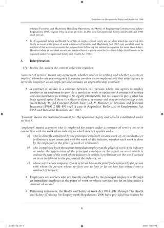 6
Guidelines on Occupational Safety and Health Act 1994
whereas Factories and Machinery (Building Operations and Works of Engineering Construction)(Safety)
Regulations 1986, require fifty or more persons. In this case Occupational Safety and Health Act 1994
shall prevail.
	 •	 In Occupational Safety and Health Act 1994, an employer shall notify any accident which has occurred or is
likely to occur at the place of work whereas in Factories and Machinery Act 1967, any accident must be
notified if the accident prevents the person from following his normal occupation for more than 4 days.
However when an accident occurs and medical leave is given even for less then 4 days it still needs to be
reported under Occupational Safety and Health Act 1994.
3.	 Interpretation
	 (1)	 In this Act, unless the context otherwise requires-
‘contract of service’ means any agreement, whether oral or in writing and whether express or
implied, whereby one person agrees to employ another as an employee and that other agrees to
serve his employer as an employee and includes an apprenticeship contract;
	 •	 A contract of service is a contract between two persons where one agrees to employ
another as an employee to provide a service or work or operation. A contract of service
does not need to be in writing to be legally enforceable, but it is easier to prove what has
been agreed upon if there is written evidence. A master and servant relationship exists
(refer Ready Mixed Concrete (South East) Ltd. V. Minister of Pensions and National
Insurance [1968] 2 QB 497 (pg71) case in Appendix). Refer also to Employment Act
1955 and Industrial Relations Act 1967.
‘Council’ means the National Council for Occupational Safety and Health established under
section 8.
‘employee’ means a person who is employed for wages under a contract of service on or in
connection with the work of an industry to which this Act applies and—
	 a)	 who is directly employed by the principal employer on any work of, or incidental or
preliminary to or connected with the work of, the industry, whether such work is done
by the employee at the place of work or elsewhere;
	 b)	 who is employed by or through an immediate employer at the place of work of the industry
or under the supervision of the principal employer or his agent on work which is
ordinarily part of the work of the industry or which is preliminary to the work carried
on in or incidental to the purpose of the industry; or
	 c)	 whose services are temporarily lent or let on hire to the principal employer by the person
with whom the person whose services are so lent or let on hire has entered into a
contract of service;
	 •	 Employees are workers who are directly employed by the principal employer or through
an immediate employer at the place of work or whose services are let on hire under a
contract of service.
	 •	 Pertaining to trainees, the Health and Safety at Work Act 1974 (UK) through The Health
and Safety (Training for Employment) Regulations 1990 have provided that trainee be
JD118024 Tek 2-BI 6 9/22/07 1:08:21 PM
 