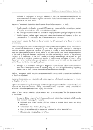 7
Guidelines on Occupational Safety and Health Act 1994
included as employees. In Malaysia apprentices are to be considered as employees. No
mention has been made with regards to trainees. Hence trainee can be considered as other
persons at the work place.
‘employer’ means the immediate employer or the principal employer or both;
	 •	 Employer under the Employment Act 1955 means any person who has entered into a contract
of service to employ any other person as an employee.
	 •	 An employer would include the immediate employer or the principle employer or both.
	 •	 Employers may include owner, developer, main contractor or subcontractor if there is a
contract of service to employ any other persons as an employee.
‘government’ means the Federal Government, the Government of a State or a local
government;
‘immediate employer’, in relation to employees employed by or through him, means a person who
has undertaken the execution at the place of work where the principal employer is carrying on
his trade, business, profession, vocation, occupation or calling, or under the supervision of the
principal employer or his agent, of the whole or any part of any work which is ordinarily part
of the work of the trade, business, profession, vocation, occupation or calling of the principal
employer or is preliminary to the work carried on in, or incidental to the purpose of, any such
trade, business, profession, vocation, occupation or calling, and includes a person by whom
the services of an employee who has entered into a contract of service with him are temporarily
lent or let on hire to the principal employer;
	 •	 Example of an immediate employer in the private sector includes labour contractors in the
workplace. In the public sector or statutory body, the head of department may depending
on the facts of each case be considered as an immediate employer.
‘industry’means the public services, statutory authorities or any of the economic activities listed
in the First Schedule;
‘occupier’, in relation to a place of work, means a person who has the management or control
of the place of work;
‘officer’ means the occupational safety and health officer appointed under subsection 5(2) and
includes the Director General, Deputy Directors General, Directors, Deputy Directors and
Assistant Directors of Occupational Safety and Health;
‘place of work’ means premises where persons work or premises used for the storage of plant
or substance;
	 •	 In order to define a place of work for an employee, it is important to refer in which premise
he is normally working, for example:
	 •	 Postman- post office, motorcycle and offices or homes where letters are being
delivered.
	 •	 Taxi drivers- taxi stations, taxi bay, taxi.
	 •	 Pizza delivery boy- pizza restaurant, motorcycle, client house/offices.
	 •	 Meter reader- vehicle, house or office.
JD118024 Tek 2-BI 7 9/22/07 1:08:21 PM
 